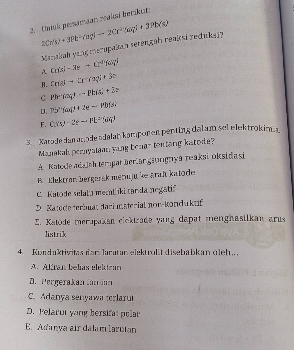 Untuk persamaan reaksi berikut:
2Cr(s)+3Pb^(2+)(aq)to 2Cr^(3+)(aq)+3Pb(s)
Manakah yang merupakah setengah reaksi reduksi?
A. Cr(s)+3eto Cr^(3+)(aq)
B. Cr(s)to Cr^(3+)(aq)+3e
C. Pb^(2+)(aq)to Pb(s)+2e
D. Pb^(2+)(aq)+2eto Pb(s)
E. Cr(s)+2eto Pb^(2+)(aq)
3. Katode dan anode adalah komponen penting dalam sel elektrokimia.
Manakah pernyataan yang benar tentang katode?
A. Katode adalah tempat berlangsungnya reaksi oksidasi
B. Elektron bergerak menuju ke arah katode
C. Katode selalu memiliki tanda negatif
D. Katode terbuat dari material non-konduktif
E. Katode merupakan elektrode yang dapat menghasilkan arus
listrik
4. Konduktivitas dari larutan elektrolit disebabkan oleh...
A. Aliran bebas elektron
B. Pergerakan ion-ion
C. Adanya senyawa terlarut
D. Pelarut yang bersifat polar
E. Adanya air dalam larutan