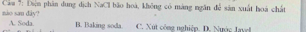 Cầu 7: Điện phân dung dịch NaCl bão hoà, không có màng ngăn để sân xuất hoá chất
nào sau đây?
A. Soda. B. Baking soda. C. Xút công nghiệp. D. Nước Javel