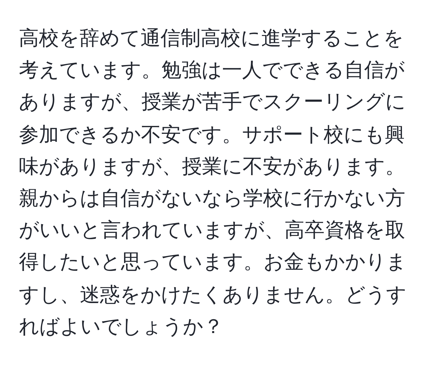 高校を辞めて通信制高校に進学することを考えています。勉強は一人でできる自信がありますが、授業が苦手でスクーリングに参加できるか不安です。サポート校にも興味がありますが、授業に不安があります。親からは自信がないなら学校に行かない方がいいと言われていますが、高卒資格を取得したいと思っています。お金もかかりますし、迷惑をかけたくありません。どうすればよいでしょうか？