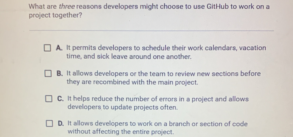 What are three reasons developers might choose to use GitHub to work on a
project together?
A. It permits developers to schedule their work calendars, vacation
time, and sick leave around one another.
B. It allows developers or the team to review new sections before
they are recombined with the main project.
C. It helps reduce the number of errors in a project and allows
developers to update projects often.
D. It allows developers to work on a branch or section of code
without affecting the entire project.