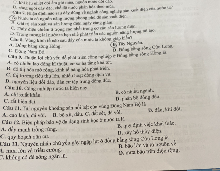 C. khí hậu nhiệt đới ẩm gió mùa, nguồn nước đổi dảo.
D. sông ngòi dày đặc, chế độ nước phân hóa theo mùa.
Câu 7. Nhận định nào sau đây đúng về ngành công nghiệp sản xuất điện của nước ta?
A Nước ta có nguồn năng lượng phong phú để sản xuất điện.
B. Giá trị sản xuất và sản lượng điện ngày càng giảm.
C. Thủy điện chiếm tỉ trọng cao nhất trong cơ cầu sản lượng điện.
D. Trong tương lai nước ta hạn chế phát triển các nguồn năng lượng tái tạo.
Câu 8. Vùng kinh tế nào sau đây của nước ta không giáp biển?
A. Đồng bằng sông Hồng.
B Tây Nguyên.
C. Đông Nam Bộ.
D. Đồng bằng sông Cửu Long.
Câu 9. Thuận lợi chủ yếu để phát triển công nghiệp ở Đồng bằng sông Hồng là
A. có nhiều lao động kĩ thuật, cơ sở hạ tầng khá tốt.
B. đô thị hóa mở rộng, kinh tế hàng hóa phát triển.
C. thị trường tiêu thụ lớn, nhiều hoạt động dịch vụ.
D. nguyên liệu đồi dào, dân cư tập trung đông đúc.
Câu 10. Công nghiệp nước ta hiện nay
A. chỉ xuất khẩu.
B. có nhiều ngành.
C. rất hiện đại.
D. phân bố đồng đều.
Câu 11. Tài nguyên khoáng sản nổi bật của vùng Đông Nam Bộ là
A. cao lanh, đá vôi. B. bô xít, dầu. C. đất sét, đá vôi. D. dầu, khí đốt.
Câu 12. Biện pháp bảo vệ đa dạng sinh học ở nước ta là
B. quy định việc khai thác.
A. đầy mạnh trồng rừng.
C. quy hoạch dân cư. D. xây hồ thủy điện.
Câu 13. Nguyên nhân chủ yếu gây ngập lụt ở đồng bằng sông Cửu Long là
A. mưa lớn và triều cường. B. bão lớn và lũ nguồn về.
C. không có đê sông ngăn lũ. D. mưa bão trên diện rộng.