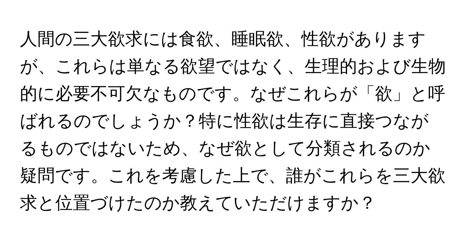 人間の三大欲求には食欲、睡眠欲、性欲がありますが、これらは単なる欲望ではなく、生理的および生物的に必要不可欠なものです。なぜこれらが「欲」と呼ばれるのでしょうか？特に性欲は生存に直接つながるものではないため、なぜ欲として分類されるのか疑問です。これを考慮した上で、誰がこれらを三大欲求と位置づけたのか教えていただけますか？