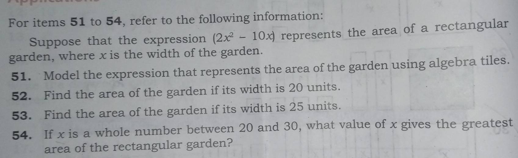 For items 51 to 54, refer to the following information: 
Suppose that the expression (2x^2-10x) represents the area of a rectangular 
garden, where x is the width of the garden. 
51. Model the expression that represents the area of the garden using algebra tiles. 
52. Find the area of the garden if its width is 20 units. 
53. Find the area of the garden if its width is 25 units. 
54. If x is a whole number between 20 and 30, what value of x gives the greatest 
area of the rectangular garden?