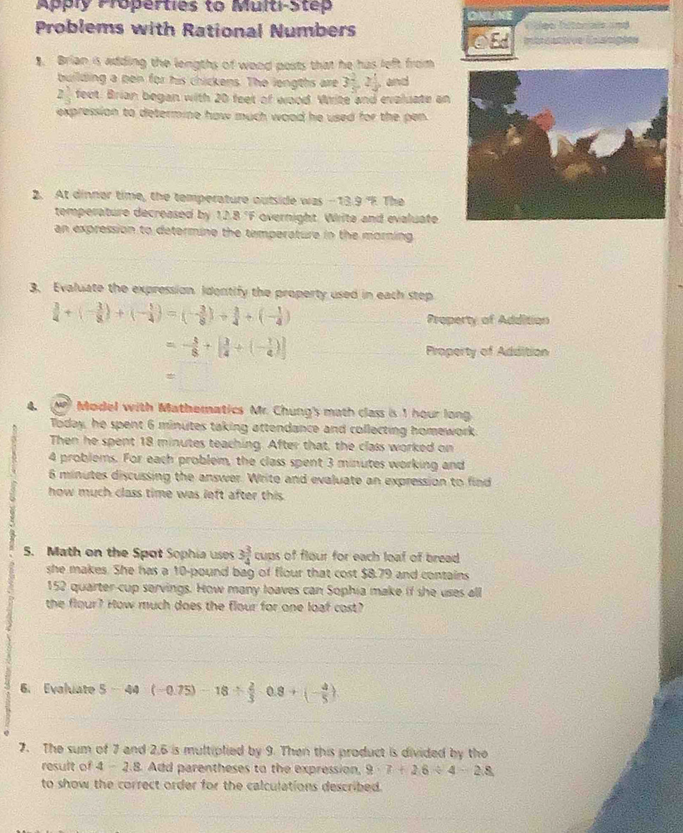 Apply Properties to Multi-Step
Problems with Rational Numbers Víóeo Vitoniaia und
E  e Ca e
1. Brian is adding the lengths of wood posts that he has left from
building a pen for his chickens. The lengths are 3 2/5 ,2 1/5  and
2 1/3  feet. Brian began with 20 feet of wood. Write and evaluate an
expression to determine haw much wood he used for the pen.
2. At dinner time, the temperature outside was -13.9 "F. The
temperature decreased by 12.8°F overnight. Write and evaluate
an expression to determine the temperature in the morning 
3. Evaluate the expression identify the property used in each step
 3/4 +(- 3/8 )+(- 5/4 )=(- 3/8 )+ 3/4 +(- 1/4 )
Property of Addition
=- 3/8 +[ 3/4 +(- 1/4 )] Property of Addition
4.  Model with Mathematics Mr. Chung's math class is I hour long
Today, he spent 6 minutes taking attendance and collecting homework
Then he spent 18 minutes teaching. After that, the class worked on
4 problems. For each problem, the class spent 3 minutes working and
6 minutes discussing the answer. Write and evaluate an expression to find
how much class time was left after this.
5. Math on the Spot Sophia uses 3 3/4  cups of flour for each loal of bread.
she makes. She has a 10-pound bag of flour that cost $8.79 and contains
152 quarter-cup servings. How many loaves can Sophia make if she uses all
the flour? How much does the flour for one loaf cost?
6. Eveluate 5-44(-0.75)-18/  2/3 -0.8+(- 4/5 )
7. The sum of 7 and 2,6 is multiplied by 9. Then this product is divided by the
result of I 2.B. Add parentheses to the expression, 9· 7+26/ 4-28
to show the correct order for the calculations described.