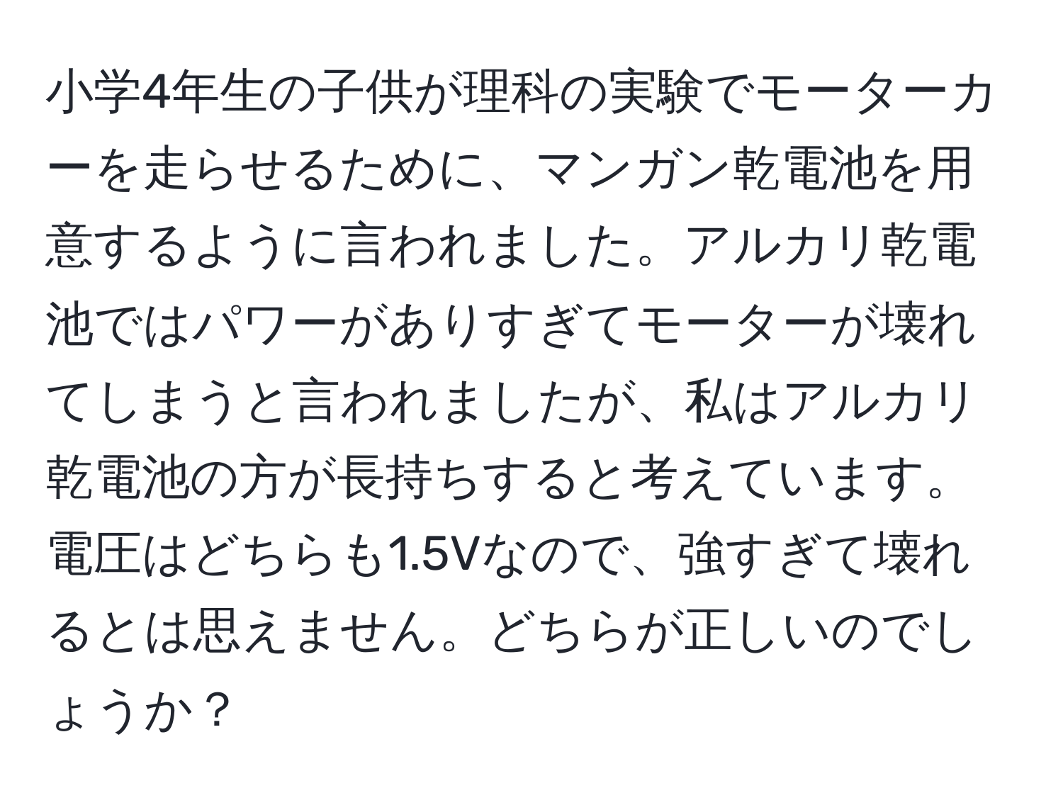 小学4年生の子供が理科の実験でモーターカーを走らせるために、マンガン乾電池を用意するように言われました。アルカリ乾電池ではパワーがありすぎてモーターが壊れてしまうと言われましたが、私はアルカリ乾電池の方が長持ちすると考えています。電圧はどちらも1.5Vなので、強すぎて壊れるとは思えません。どちらが正しいのでしょうか？