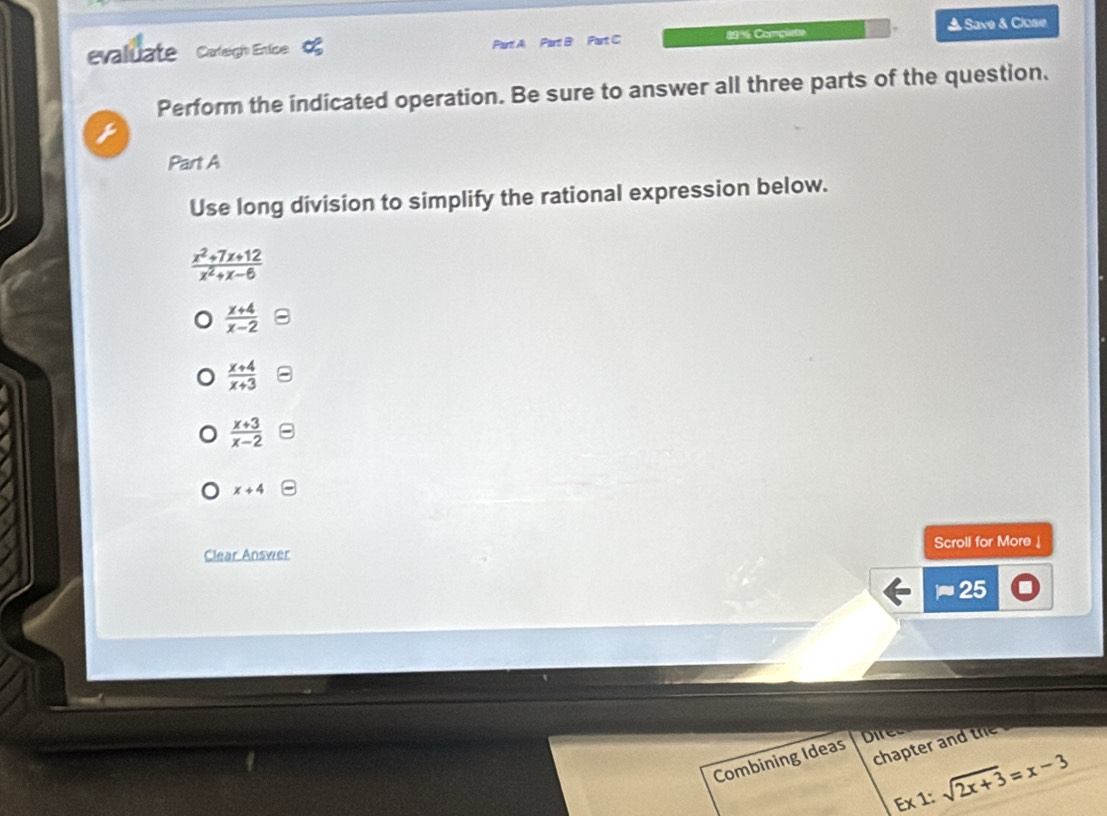 Save & Close
evaluate Caleligh Entlice Part A Part B Part C 89% Comçuete
Perform the indicated operation. Be sure to answer all three parts of the question,
Part A
Use long division to simplify the rational expression below.
 (x^2+7x+12)/x^2+x-6 
 (x+4)/x-2 
 (x+4)/x+3 
 (x+3)/x-2 
x+4
Scroll for More ↓
Clear Answer
approx 25 
Dire
Combining Ideas chapter and the
Ex1:sqrt(2x+3)=x-3