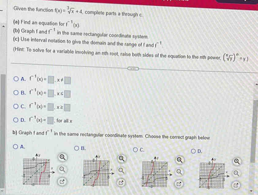 Given the function f(x)=sqrt[3](x)+4 , complete parts a through c.
(a) Find an equation for f^(-1)(x). 
(b) Graph f and f^(-1) in the same rectangular coordinate system.
(c) Use interval notation to give the domain and the range of f and f^(-1)
(Hint: To solve for a variable involving an nth root, raise both sides of the equation to the nth power, (sqrt[n](y))^n=y.)
A. f^(-1)(x)=□. x!= □
B. f^(-1)(x)=□ , x≤ □
C. f^(-1)(x)=□ , x≥ □
D. f^(-1)(x)=□ , for all x
b) Graph f and f^(-1) in the same rectangular coordinate system. Choose the correct graph below
A.
B.
C.
D.