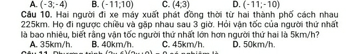 A. (-3;-4) B. (-11;10) C. (4;3) D. (-11;-10)
Câu 10. Hai người đi xe máy xuất phát đồng thời từ hai thành phố cách nhau
225km. Họ đi ngược chiều và gặp nhau sau 3 giờ. Hỏi vận tốc của người thứ nhất
là bao nhiêu, biết rằng vận tốc người thứ nhất lớn hơn người thứ hai là 5km/h?
A. 35km/h. B. 40km/h. C. 45km/h. D. 50km/h.