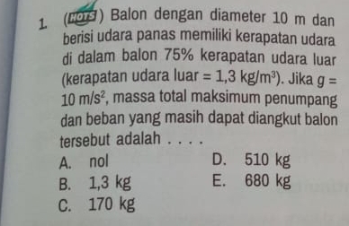 1 (€) Balon dengan diameter 10 m dan
berisi udara panas memiliki kerapatan udara
di dalam balon 75% kerapatan udara luar
(kerapatan udara luar =1,3kg/m^3). Jika g=
10m/s^2 , massa total maksimum penumpang
dan beban yang masih dapat diangkut balon
tersebut adalah . . . .
A. nol D. 510 kg
B. 1,3 kg E. 680 kg
C. 170 kg