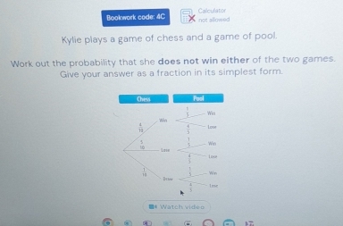 Calculator 
Bookwork code: 4C not allowed 
Kylie plays a game of chess and a game of pool. 
Work out the probability that she does not win either of the two games. 
Give your answer as a fraction in its simplest form. 
Chess. Pos
 1/5 
Win Wia
 4/19  Lose
beginarrayr 5 10endarray Wio 
L ose 
Win 
Dctw 
Lose