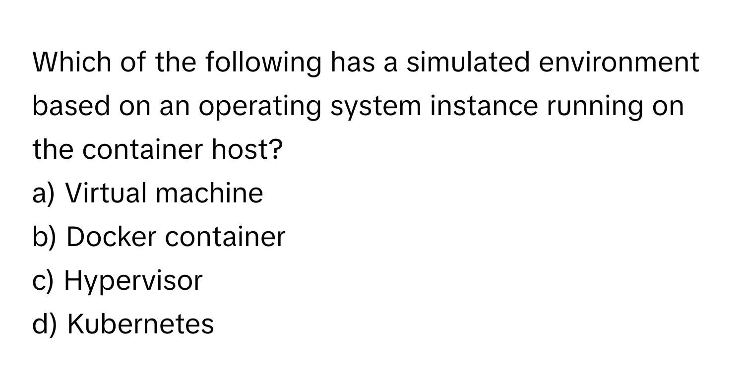 Which of the following has a simulated environment based on an operating system instance running on the container host?

a) Virtual machine
b) Docker container
c) Hypervisor
d) Kubernetes