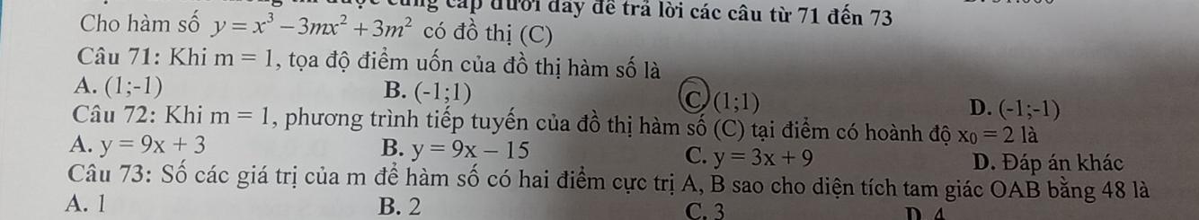 cùng cáp đưới đây đề trả lời các câu từ 71 đến 73
Cho hàm số y=x^3-3mx^2+3m^2 có đồ thị (C)
Câu 71: Khi m=1 , tọa độ điểm uốn của đồ thị hàm số là
A. (1;-1) B. (-1;1) C (1;1) D. (-1;-1)
Câu 72: Khi m=1 , phương trình tiếp tuyến của đồ thị hàm số (C) tại điểm có hoành độ x_0=2la
A. y=9x+3 B. y=9x-15
C. y=3x+9 D. Đáp án khác
Câu 73: Số các giá trị của m để hàm số có hai điểm cực trị A, B sao cho diện tích tam giác OAB bằng 48 là
A. 1 B. 2 C. 3 D a