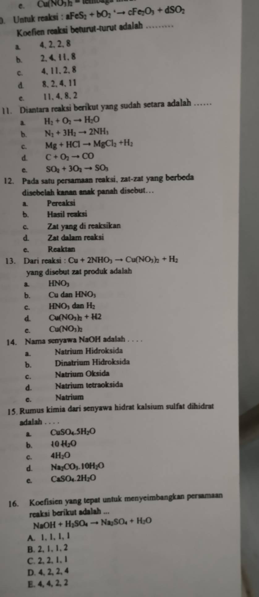 C. Cu(NO_3)_2=. Untuk reaksi : aFeS_2+bO_2to cFe_2O_3+dSO_2
Koefien reaksi beturut-turut adalah_
a 4, 2,2, 8
b. 2、4、11, 8
C. 4, 11,2, 8
d. 8、2、4、11
C. 11、 4、 8、2
11. Diantara reaksi berikut yang sudah setara adalah ……
a. H_2+O_2to H_2O
b. N_2+3H_2to 2NH_3
c. Mg+HClto MgCl_2+H_2
d. C+O_2to CO
e. SO_2+3O_2to SO_3
12. Pada satu persamaan reaksi, zat-zat yang berbeda
disebelah kanan anak panah disebut...
a. Pereaksi
b. Hasil reaksi
c. Zat yang di reaksikan
d. Zat dalam reaksi
e、 Reaktan
13. Dari reaksi : Cu+2NHO_3to Cu(NO_3)_2+H_2
yang disebut zat produk adalah
a. HNO_3
b. Cu dan HNO_3
c. HNO_3 dan H_2
d. Cu(NO_3)_2+H2
C. Cu(NO_3)_2
14. Nama senyawa NaOH adalah . . . .
a. Natrium Hidroksida
b. Dinatrium Hidroksida
c. Natrium Oksida
d. Natrium tetraoksida
c. Natrium
15. Rumus kimia dari senyawa hidrat kalsium sulfat dihidrat
adalah_
a CuSO_4.5H_2O
b. 10H_2O
c. 4H_2O
d. Na_2CO_3.10H_2O
e. CaSO_4.2H_2O
16. Koefisien yang tepat untuk menyeimbangkan persamaan
reaksi berikut adalah_
NaOH+H_2SO_4to Na_2SO_4+H_2O
A. 1, 1, 1, 1
B. 2, 1, 1, 2
C. 2,2,1, 1
D.4、 2, 2、 4
E. 4, 4, 2, 2