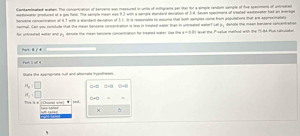 Contaminated water: The concentration of benzene was measured in units of milligrams per liter for a simple random sample of five specimens of untreated
wastewater produced at a gas field. The sample mean was 9.2 with a sample standard deviation of 3.4. Seven specimens of treated wastewater had an average
benzene concentration of 4.7 with a standard deviation of 3.1. It is reasonable to assume that both samples come from populations that are approximately
normal, Can you conclude that the mean benzene concentration is less in treated water than in untreated water? Let mu _1 denote the mean benzene concentration
for untreated water and mu _2 denote the mean benzene concentration for treated water, Use the alpha =0.01 level the P -value method with the TI-84 Plus calculator.
Part: 0 / 4
Part 1 of 4
State the appropriate null and alternate hypotheses.
H_0 :
□ □ >□ □ =□
H_1 :
□ != □ H_1 μ2
This is a (Choose one) test.
two-tailed
left-tailed
×
right-tailed