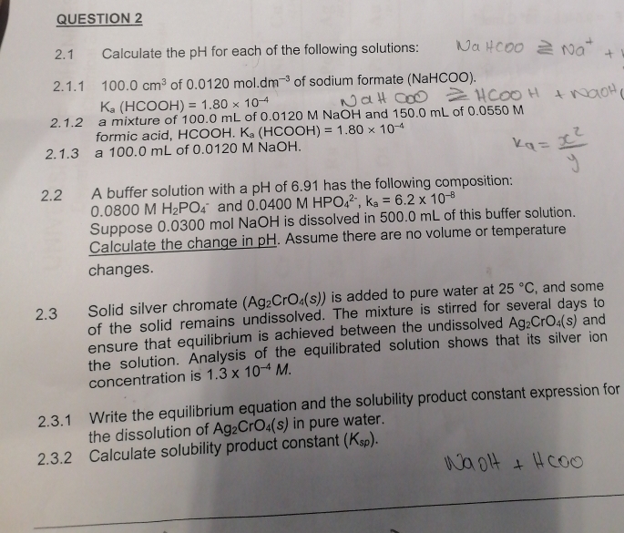 2.1 Calculate the pH for each of the following solutions: 
2.1.1 100.0cm^3 of 0.0120mol.dm^(-3) of sodium formate (NaHCOO).
K_a(HCOOH) =1.80* 10^(-4)
2.1.2 a mixture of 100.0 mL of 0.0120 M NaOH and 150.0 mL of 0.0550 M
formic acid, HCOOH. K (HCOOH)=1.80* 10^(-4)
2.1.3 a 100.0 mL of 0.0120 M NaOH. 
2.2 A buffer solution with a pH of 6.91 has the following composition:
0.0800 M H_2PO_4^(- and 0.0400MHPO_4^(2-), k_a)=6.2* 10^(-8)
Suppose 0.0300 mol NaOH is dissolved in 500.0 mL of this buffer solution. 
Calculate the change in pH. Assume there are no volume or temperature 
changes. 
2.3 Solid silver chromate (Ag_2CrO_4(s)) is added to pure water at 25°C , and some 
of the solid remains undissolved. The mixture is stirred for several days to 
ensure that equilibrium is achieved between the undissolved Ag_2CrO_4(s) and 
the solution. Analysis of the equilibrated solution shows that its silver ion 
concentration is 1.3* 10^(-4)M. 
2.3.1 Write the equilibrium equation and the solubility product constant expression for 
the dissolution of Ag_2CrO_4(s) in pure water. 
2.3.2 Calculate solubility product constant (K_sp).