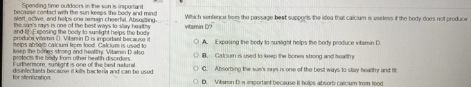 Spending time outdoors in the sun is important
because contact with the sun keeps the body and mind Which sentence from the passage best supports the idea that calcium is useless if the body does not produce
alert, active, and helps one remain cheerful. Absorbing
the sin's rays is one of the best ways to stay health 
and tt Exposing the body to sunlight helps the body vitamin D?"
produce vitamin D. Vitamin D is important because it
helps absorb calcium from food. Calcium is used to A. Exposing the body to sunlight helps the body produce vitamin D
keep the bones strong and healthy. Vitamin D also
protects the body from other health disorders B. Calcium is used to keep the bones strong and healthy
Furthermore, sunlight is one of the best natural
for sterilization disinfectants because it kills bactería and can be used C. Absorbing the sun's rays is one of the best ways to stay healthy and fit
D. Vitamin D is important because it helps absorb calcium from food.