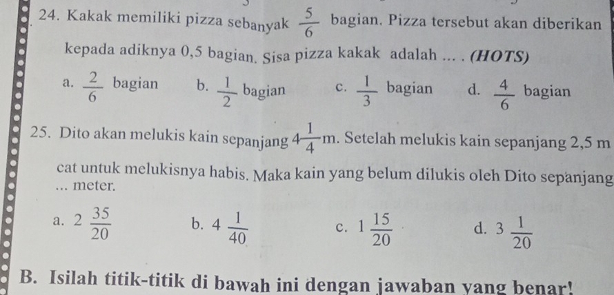 Kakak memiliki pizza sebanyak  5/6  bagian. Pizza tersebut akan diberikan
. kepada adiknya 0, 5 bagian. Sisa pizza kakak adalah ... . (HOTS)
a
. a.  2/6  bagian b.  1/2  bagian c.  1/3  bagian d.  4/6  bagian
.
25. Dito akan melukis kain sepanjang 4 1/4 m. . Setelah melukis kain sepanjang 2,5 m. cat untuk melukisnya habis. Maka kain yang belum dilukis oleh Dito sepanjang
... meter.
. 2 35/20 
a.
b. 4 1/40  1 15/20  3 1/20 
c.
d.
B. Isilah titik-titik di bawah ini dengan jawaban yang benar!