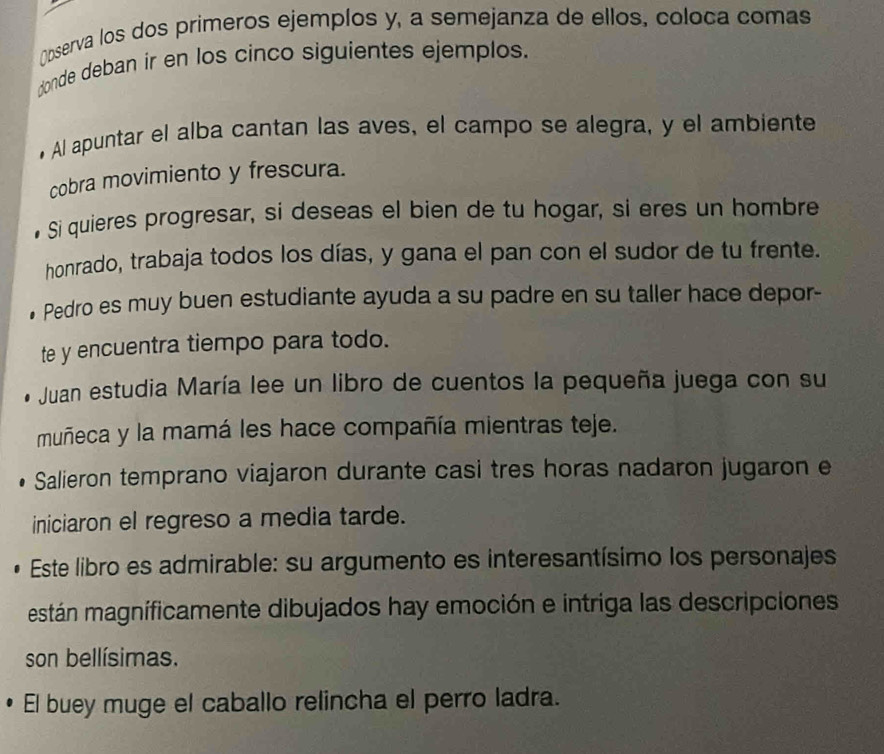 (bserva los dos primeros ejemplos y, a semejanza de ellos, coloca comas 
donde deban ir en los cinco siguientes ejemplos. 
• Al apuntar el alba cantan las aves, el campo se alegra, y el ambiente 
cobra movimiento y frescura. 
Si quieres progresar, si deseas el bien de tu hogar, si eres un hombre 
honrado, trabaja todos los días, y gana el pan con el sudor de tu frente. 
Pedro es muy buen estudiante ayuda a su padre en su taller hace depor- 
te y encuentra tiempo para todo. 
Juan estudia María lee un libro de cuentos la pequeña juega con su 
muñeca y la mamá les hace compañía mientras teje. 
Salieron temprano viajaron durante casi tres horas nadaron jugaron e 
iniciaron el regreso a media tarde. 
Este libro es admirable: su argumento es interesantísimo los personajes 
están magníficamente dibujados hay emoción e intriga las descripciones 
son bellísimas. 
El buey muge el caballo relincha el perro ladra.