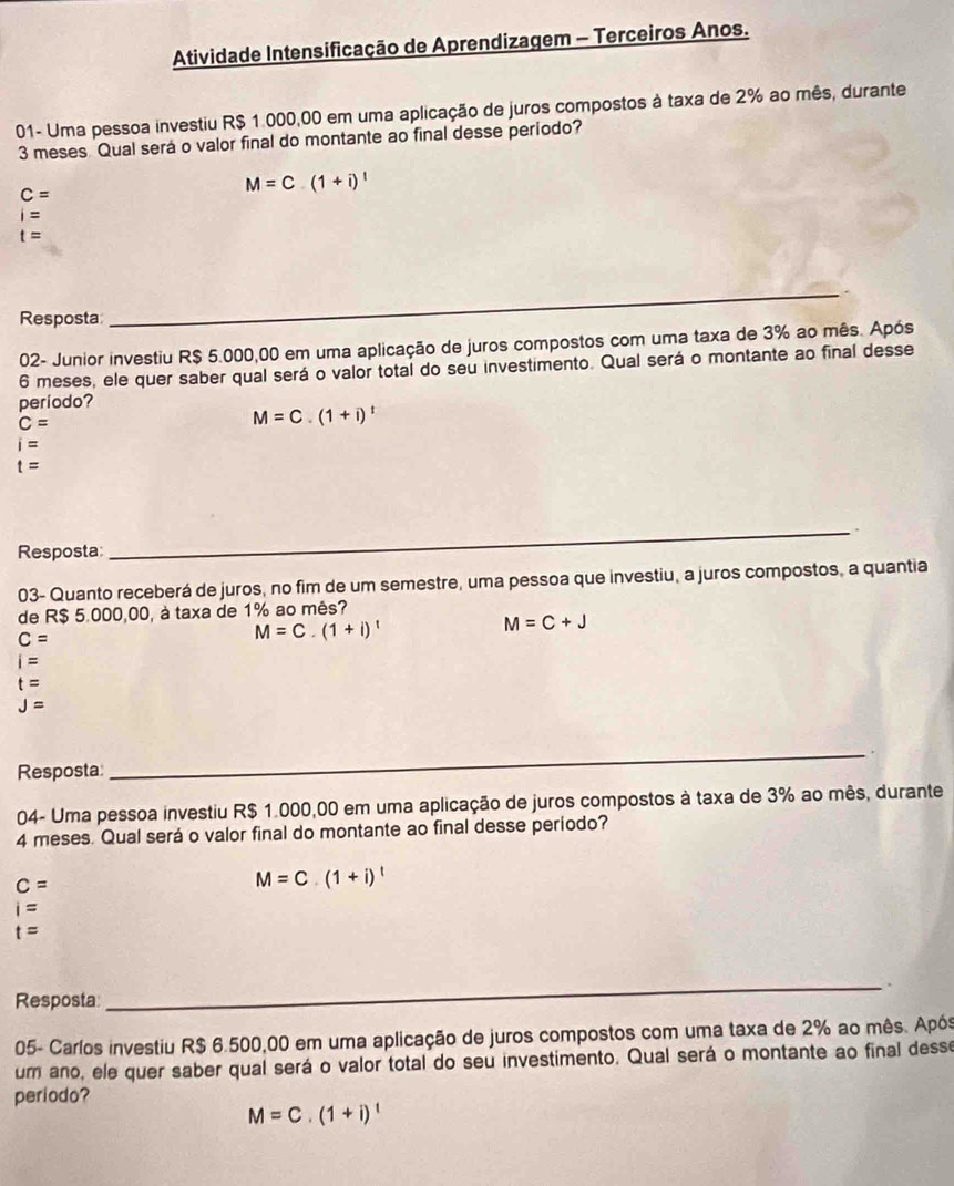 Atividade Intensificação de Aprendizagem - Terceiros Anos.
01- Uma pessoa investiu R$ 1.000,00 em uma aplicação de juros compostos à taxa de 2% ao mês, durante
3 meses Qual será o valor final do montante ao final desse periodo?
C=
M=C.(1+i)^1
i=
t=
Resposta
_
02- Junior investiu R$ 5.000,00 em uma aplicação de juros compostos com uma taxa de 3% ao mês. Após
6 meses, ele quer saber qual será o valor total do seu investimento. Qual será o montante ao final desse
periodo?
C=
M=C.(1+i)^t
i=
t=.
Resposta
_
03- Quanto receberá de juros, no fim de um semestre, uma pessoa que investiu, a juros compostos, a quantia
de R$ 5.000,00, à taxa de 1% ao mês?
C=
M=C.(1+i)^t
M=C+J
i=
t=
J=
Resposta
_
04- Uma pessoa investiu R$ 1.000,00 em uma aplicação de juros compostos à taxa de 3% ao mês, durante
4 meses. Qual será o valor final do montante ao final desse período?
c=
M=C.(1+i)^t
i=
t=
Resposta
_
05- Carlos investiu R$ 6.500,00 em uma aplicação de juros compostos com uma taxa de 2% ao mês. Após
um ano, ele quer saber qual será o valor total do seu investimento. Qual será o montante ao final desse
periodo?
M=C.(1+i)^t