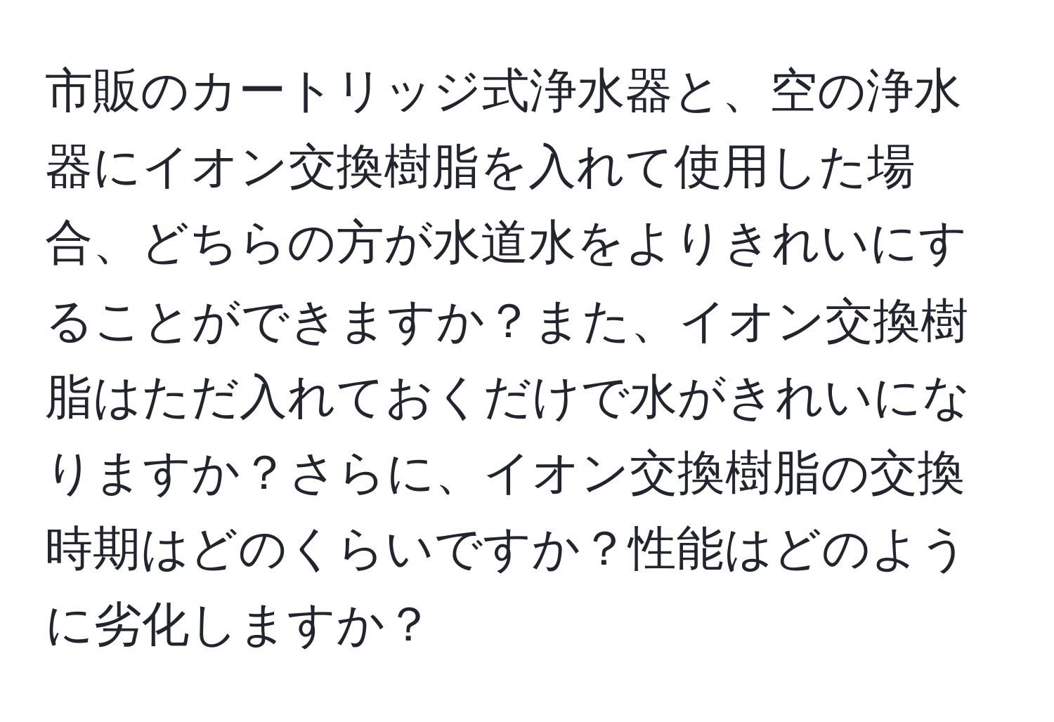 市販のカートリッジ式浄水器と、空の浄水器にイオン交換樹脂を入れて使用した場合、どちらの方が水道水をよりきれいにすることができますか？また、イオン交換樹脂はただ入れておくだけで水がきれいになりますか？さらに、イオン交換樹脂の交換時期はどのくらいですか？性能はどのように劣化しますか？