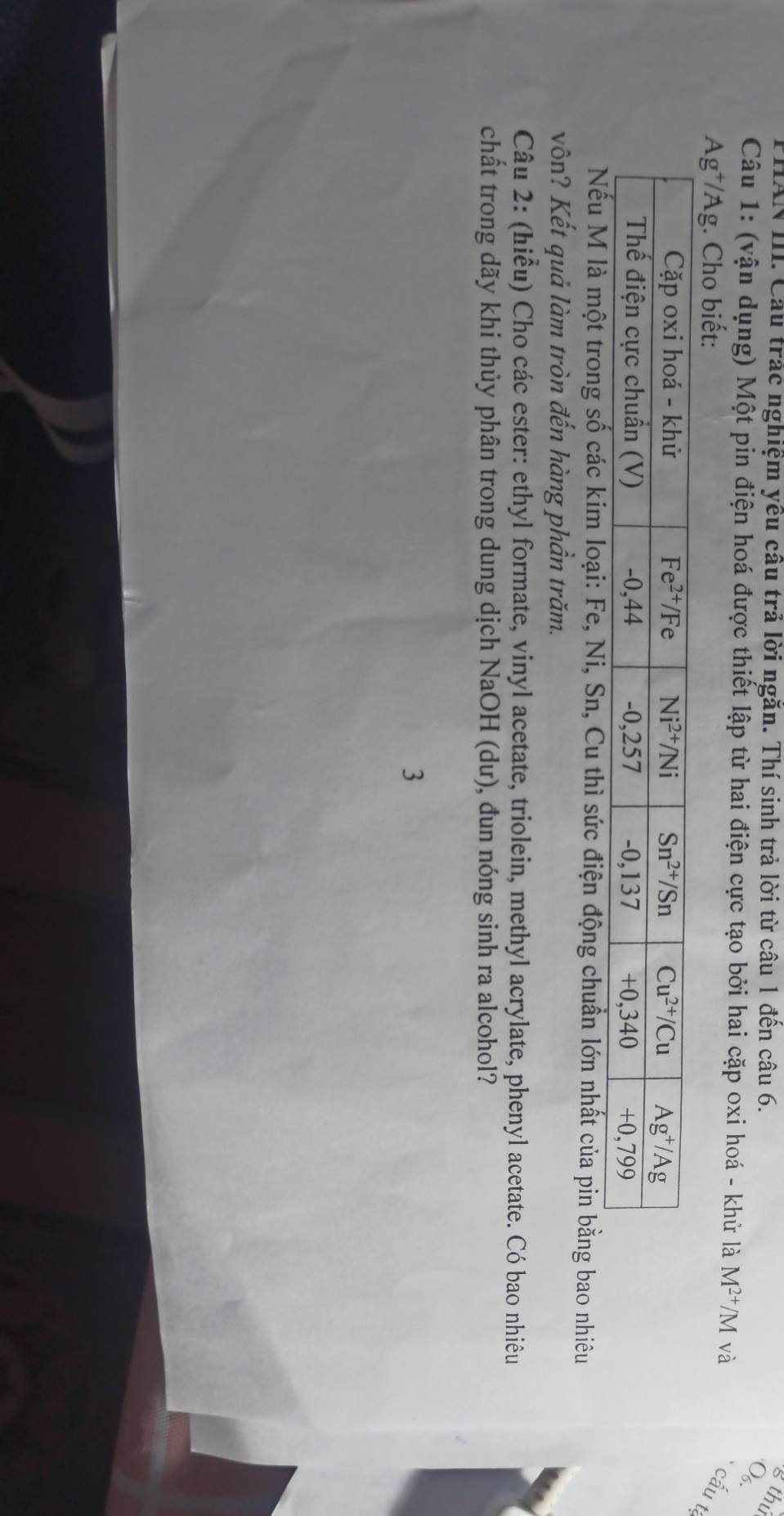PHAN III. Cầu trác nghiệm yêu câu trả lời ngăn. Thí sinh trả lời từ câu 1 đến câu 6.
g thú
Q
Câu 1: (vận dụng) Một pin điện hoá được thiết lập từ hai điện cực tạo bởi hai cặp oxi hoá - khử là M^(2+)/M và
Ag*/Ag. Cho biết:
cấu t
ng số các kim loại: Fe, Ni, Sn, Cu thì sức điện động chuẩn lớn nhất của pin bằng bao nhiêu
vôn? Kết quả làm tròn đến hàng phần trăm.
Câu 2: (hiểu) Cho các ester: ethyl formate, vinyl acetate, triolein, methyl acrylate, phenyl acetate. Có bao nhiêu
chất trong dãy khi thủy phân trong dung dịch NaOH (dư), đun nóng sinh ra alcohol?
3