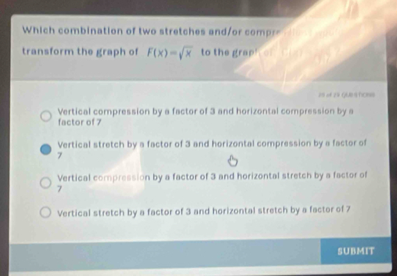 Which combination of two stretches and/or compre dions
transform the graph of F(x)=sqrt(x) to the graph on six
20 of 29 GUestons
Vertical compression by a factor of 3 and horizontal compression by a
factor of 7
Vertical stretch by a factor of 3 and horizontal compression by a factor of
7
Vertical compression by a factor of 3 and horizontal stretch by a factor of
7
Vertical stretch by a factor of 3 and horizontal stretch by a factor of 7
SUBMIT