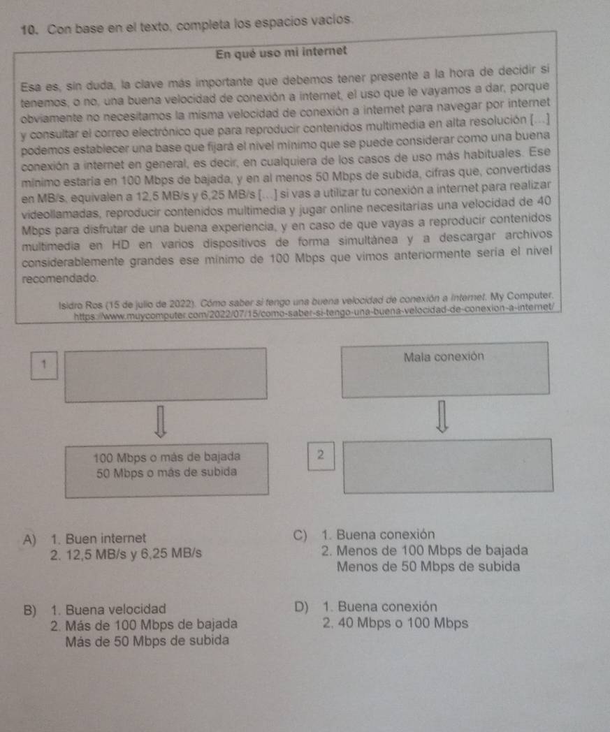 Con base en el texto, completa los espacios vacios.
En qué uso mi internet
Esa es, sin duda, la clave más importante que debemos tener presente a la hora de decidir si
tenemos, o no, una buena velocidad de conexión a internet, el uso que le vayamos a dar, porque
obviamente no necesitamos la misma velocidad de conexión a internet para navegar por internet
y consultar el correo electrónico que para reproducir contenidos multimedia en alta resolución [...]
podemos establecer una base que fijará el nível mínimo que se puede considerar como una buena
conexión a internet en general, es decir, en cualquiera de los casos de uso más habituales. Ese
mínimo estaría en 100 Mbps de bajada, y en al menos 50 Mbps de subida, cífras que, convertidas
en MB/s, equivalen a 12,5 MB/s y 6,25 MB/s [..] si vas a utilizar tu conexión a internet para realizar
videollamadas, reproducir contenidos multimedia y jugar online necesitarías una velocidad de 40
Mbps para disfrutar de una buena experiencia, y en caso de que vayas a reproducir contenidos
multimedia en HD en varios dispositivos de forma simultánea y a descargar archivos
considerablemente grandes ese mínimo de 100 Mbps que vimos anteriormente sería el nível
recomendado.
Isidro Ros (15 de julio de 2022). Cómo saber si fengo una buena velocidad de conexión a internet. My Computer.
https://www.muycomputer.com/2022/07/15/como-saber-si-tengo-una-buena-velocidad-de-conexion-a-internet/
Mala conexión
1
100 Mbps o más de bajada
2
50 Mbps o más de subida
A) 1. Buen internet C) 1. Buena conexión
2. 12,5 MB/s y 6,25 MB/s 2. Menos de 100 Mbps de bajada
Menos de 50 Mbps de subida
B) 1. Buena velocidad D) 1. Buena conexión
2. Más de 100 Mbps de bajada 2. 40 Mbps o 100 Mbps
Más de 50 Mbps de subida