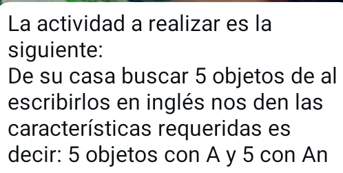 La actividad a realizar es la 
siguiente: 
De su casa buscar 5 objetos de al 
escribirlos en inglés nos den las 
características requeridas es 
decir: 5 objetos con A y 5 con An