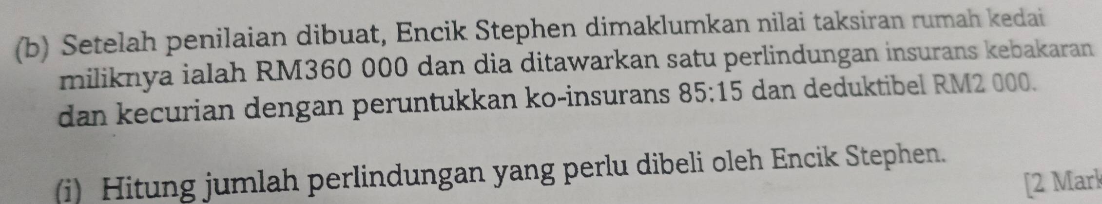 Setelah penilaian dibuat, Encik Stephen dimaklumkan nilai taksiran rumah kedai 
miliknya ialah RM360 000 dan dia ditawarkan satu perlindungan insurans kebakaran 
dan kecurian dengan peruntukkan ko-insurans 85:15 dan deduktibel RM2 000. 
(i) Hitung jumlah perlindungan yang perlu dibeli oleh Encik Stephen. 
[2 Mark