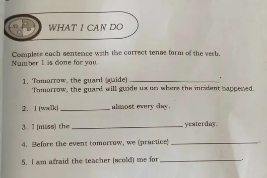 Ω WHAT I CAN DO 
Complete each sentence with the correct tense form of the verb. 
Number 1 is done for you. 
1. Tomorrow, the guard (guide) _, 
Tomorrow, the guard will guide us on where the incident happened. 
2. I (walk) _almost every day. 
3. I (miss) the _yesterday. 
4. Before the event tomorrow, we (practice)_ 
5. I am afraid the teacher (scold) me for_