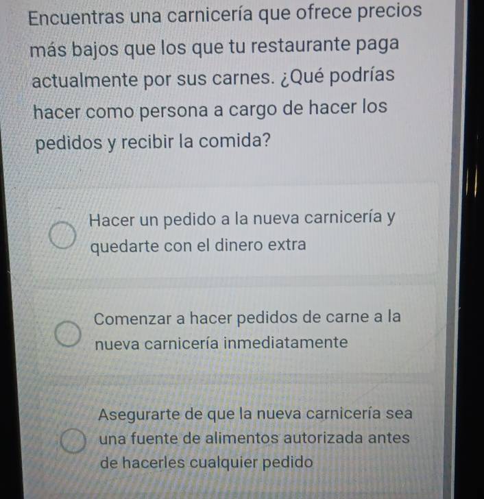 Encuentras una carnicería que ofrece precios
más bajos que los que tu restaurante paga
actualmente por sus carnes. ¿Qué podrías
hacer como persona a cargo de hacer los
pedidos y recibir la comida?
*Hacer un pedido a la nueva carnicería y
quedarte con el dinero extra
Comenzar a hacer pedidos de carne a la
nueva carnicería inmediatamente
Asegurarte de que la nueva carnicería sea
una fuente de alimentos autorizada antes
de hacerles cualquier pedido