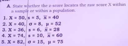 State whether the z-score locates the raw score X within 
a sample or within a population. 
1. X=50, s=5, overline x=40
2. X=40, alpha =8, mu =52
3. X=36, |s=6, overline x=28
4. X=74, |s=10, overline x=60
5. X=82, |sigma =15, mu =75