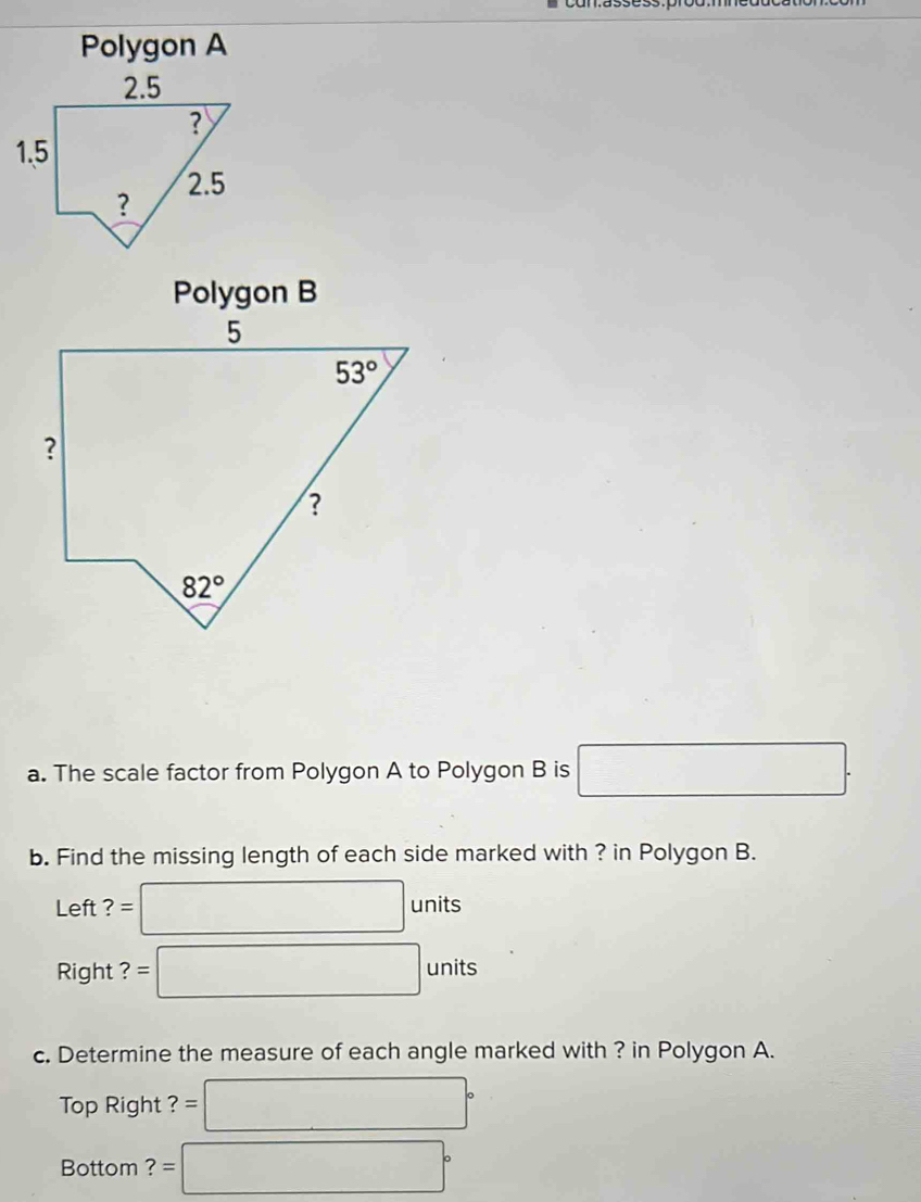 Polygon A
Polygon B
a. The scale factor from Polygon A to Polygon B is □ .
b. Find the missing length of each side marked with ? in Polygon B.
Left ? :□ units
Right 1 =□ units
c. Determine the measure of each angle marked with ? in Polygon A.
Top Right ? = □°
Bottom ? =□°