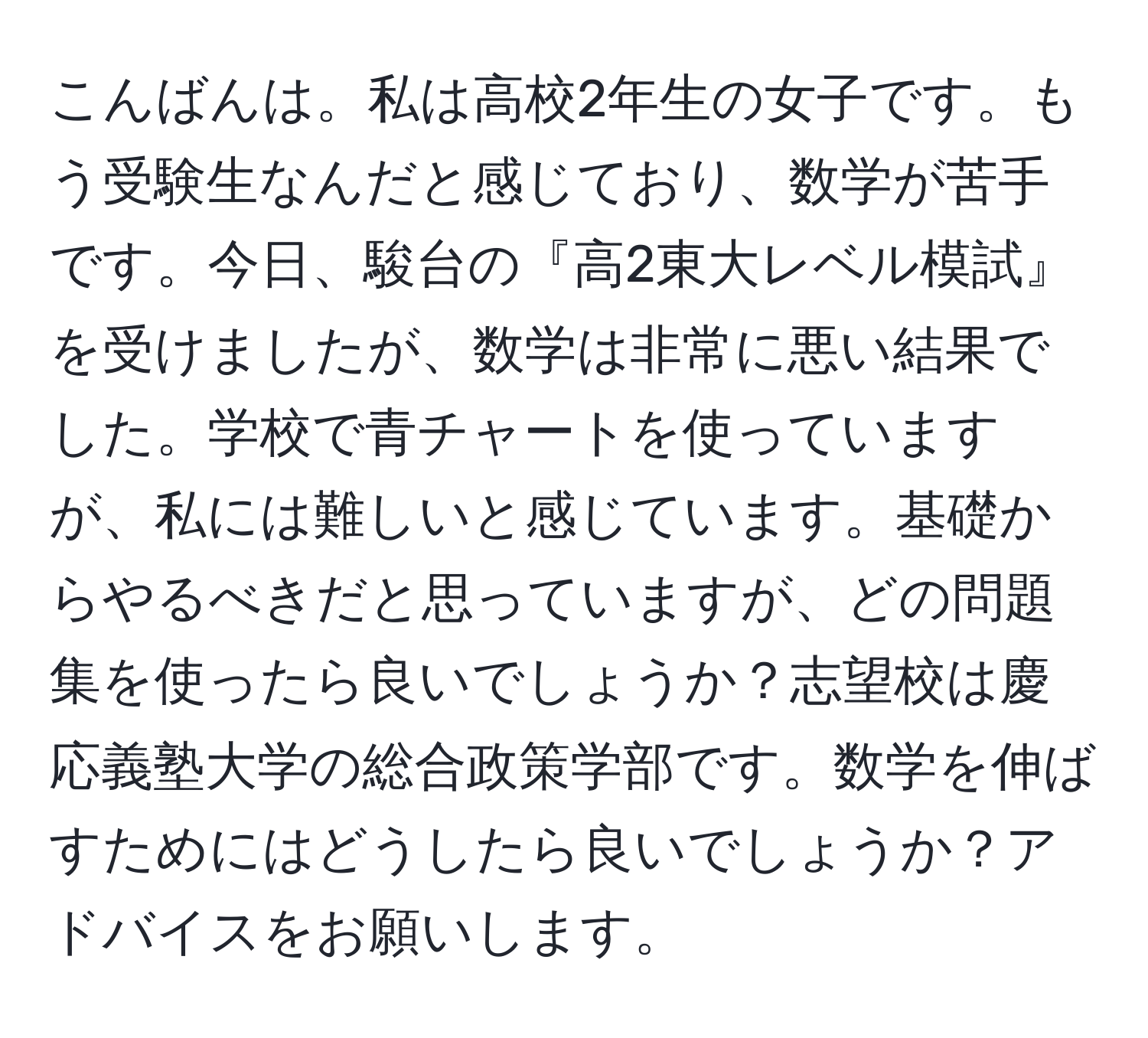 こんばんは。私は高校2年生の女子です。もう受験生なんだと感じており、数学が苦手です。今日、駿台の『高2東大レベル模試』を受けましたが、数学は非常に悪い結果でした。学校で青チャートを使っていますが、私には難しいと感じています。基礎からやるべきだと思っていますが、どの問題集を使ったら良いでしょうか？志望校は慶応義塾大学の総合政策学部です。数学を伸ばすためにはどうしたら良いでしょうか？アドバイスをお願いします。