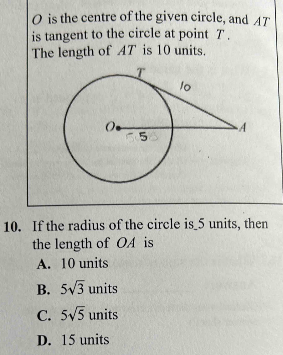 O is the centre of the given circle, and AT
is tangent to the circle at point T.
The length of AT is 10 units.
10. If the radius of the circle is_ 5 units, then
the length of OA is
A. 10 units
B. 5sqrt(3) units
C. 5sqrt(5) units
D. 15 units