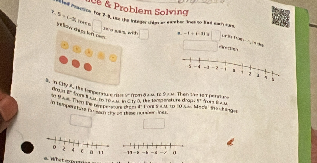 Problem Solving 
veled Practice For 7~9, use the integer chips or number lines to find each sum 
7. 5+(-3) forms 
yellow c 
zerwith direction. 
a. -1+(-3) is units from -1, in the 
9. In City A, the temperature rises 9° from 8 a.m. to 9 a.m. Then the temperature from 8 a.M 
drops 8° from 9 aM. to 10 A.M. in City B, the temperature drops 5°
to 9 Am. Then the temperature drops 4° from 9 a.m. to 10 a.м. Model the changes 
in temperature for each city on these mber lines. 
a. What expressin