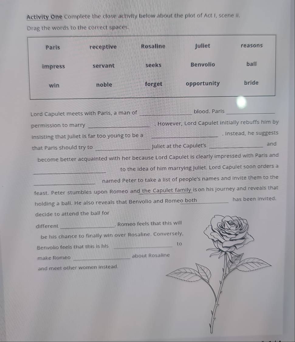 Activity One Complete the close activity below about the plot of Act I, scene ii. 
Drag the words to the correct spaces. 
Lord Capulet meets with Paris, a man of _blood. Paris_ 
permission to marry _. However, Lord Capulet initially rebuffs him by 
insisting that Juliet is far too young to be a _. Instead, he suggests 
that Paris should try to _Juliet at the Capulet's _and 
become better acquainted with her because Lord Capulet is clearly impressed with Paris and 
_ 
to the idea of him marrying Juliet. Lord Capulet soon orders a 
_ 
named Peter to take a list of people’s names and invite them to the 
feast. Peter stumbles upon Romeo and the Capulet family is on his journey and reveals that 
holding a ball. He also reveals that Benvolio and Romeo both _has been invited. 
decide to attend the ball for 
different _. Romeo feels that 
be his chance to finally win over Rosaline. Co 
Benvolio feels that this is his _ 
make Romeo _about Rosa 
and meet other women instead.