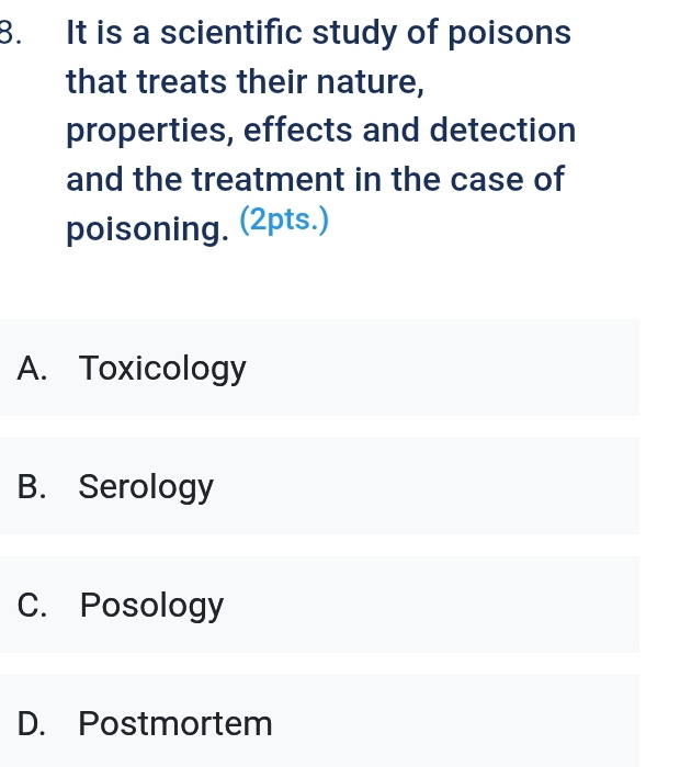 It is a scientific study of poisons
that treats their nature,
properties, effects and detection
and the treatment in the case of
poisoning. (2pts.)
A. Toxicology
B. Serology
C. Posology
D. Postmortem