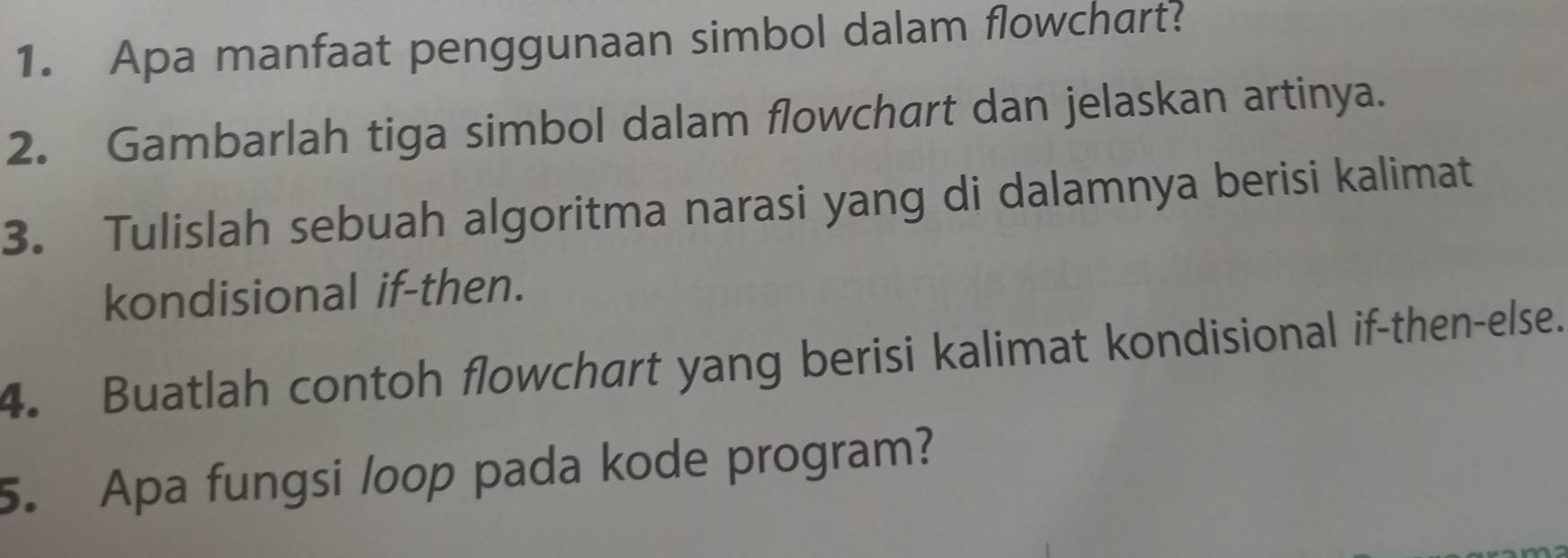 Apa manfaat penggunaan simbol dalam flowchart? 
2. Gambarlah tiga simbol dalam flowchart dan jelaskan artinya. 
3. Tulislah sebuah algoritma narasi yang di dalamnya berisi kalimat 
kondisional if-then. 
4. Buatlah contoh flowchart yang berisi kalimat kondisional if-then-else. 
5. Apa fungsi loop pada kode program?