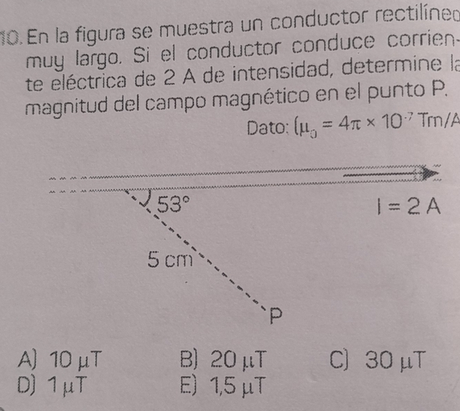 En la figura se muestra un conductor rectilíneo
muy largo. Si el conductor conduce corrien.
te eléctrica de 2 A de intensidad, determine la
magnitud del campo magnético en el punto P.
Dato: (mu _0=4π * 10^(-7) Trn/ A
53°
I=2A
5 cm
P
A) 10 μT B) 20 μT C) 30 μT
D) 1μT E) 1,5 μT