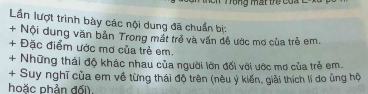 Trong mất trẻ của L-X 
Lần lượt trình bày các nội dung đã chuẩn bị: 
+ Nội dung văn bản Trong mắt trẻ và vấn đề ước mơ của trẻ em. 
+ Đặc điểm ước mơ của trẻ em. 
+ Những thái độ khác nhau của người lớn đối với ước mơ của trẻ em. 
+ Suy nghĩ của em về từng thái độ trên (nêu ý kiến, giải thích lí do ủng hộ 
hoặc phản đối).