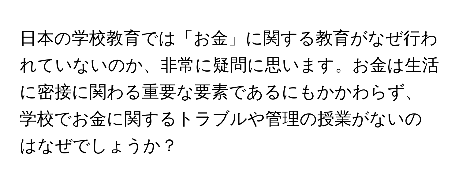 日本の学校教育では「お金」に関する教育がなぜ行われていないのか、非常に疑問に思います。お金は生活に密接に関わる重要な要素であるにもかかわらず、学校でお金に関するトラブルや管理の授業がないのはなぜでしょうか？