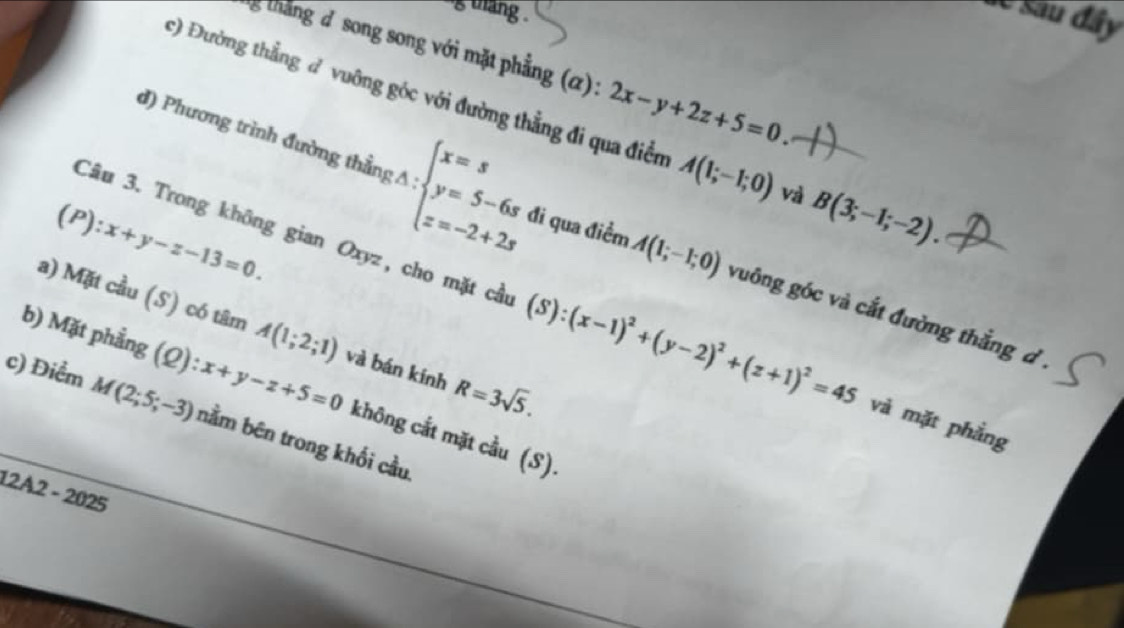 thang . 
Se Sau đây 
ng tháng đ song song với mặt phẳng (α): 2x-y+2z+5=0. 
c) Đường thẳng đ vuông góc với đường thẳng đi qua điễn A(1;-1;0) và B(3;-1;-2).
(P):x+y-z-13=0. 
đ) Phương trình đường thầng :A:beginarrayl x=s y=5-6s z=-2+2sendarray. đi qua điểm A(1;-1;0) vuông góc và cắt đường thắng d. 
a) Mặt cầu (S) có tâm A(1;2;1)
Câu 3. Trong không gian Oxyz, cho mặt cầu (S):(x-1)^2+(y-2)^2+(z+1)^2=45 và mặt phẳng 
b) Mặt phẳng (ω): :x+y-z+5=0 và bán kính R=3sqrt(5). 
c) Điểm M(2;5;-3) nằm bên trong khối cầu. 
không cắt mặt cầu (S). 
12A2 - 2025