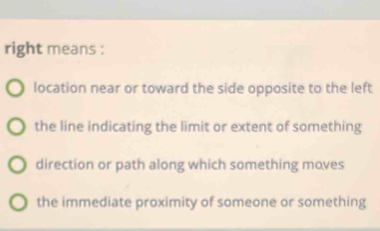 right means :
location near or toward the side opposite to the left
the line indicating the limit or extent of something
direction or path along which something moves
the immediate proximity of someone or something