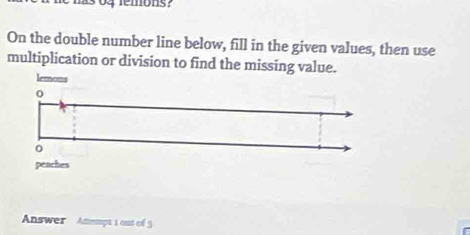 as 04 remons? 
On the double number line below, fill in the given values, then use 
multiplication or division to find the missing value. 
lemons 
0 
peaches 
Answer Attempt 1 out of 5