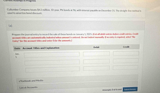 Carrent Attempt is Progress 
Cullumber Company issues $4.5 million, 10-year, 9% bonds at 96, with interest payable on December 31. The straight-line method is 
used to amortize bond discount. 
(a) 
Prepare the journal entry to record the sale of these bonds on January 1, 2025. (List all debit entries before credit enfries. Credif 
account titles are automatically indented when amount is entered. Do not indent manually. If no entry is required, select "No 
Entry" (for the account titles and enter O for the amounts.) 
eTextbook and Media 
List of Accounts Scamit Arwwr 
Attempts: 0 of 6 used