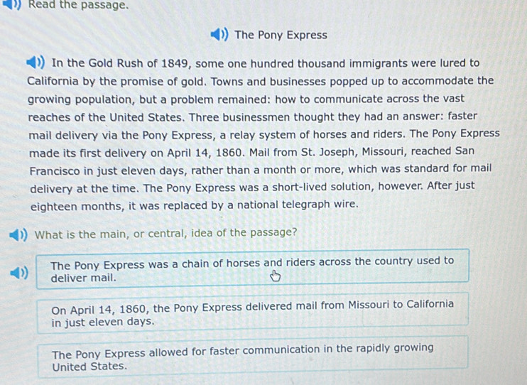 Read the passage.
The Pony Express
In the Gold Rush of 1849, some one hundred thousand immigrants were lured to
California by the promise of gold. Towns and businesses popped up to accommodate the
growing population, but a problem remained: how to communicate across the vast
reaches of the United States. Three businessmen thought they had an answer: faster
mail delivery via the Pony Express, a relay system of horses and riders. The Pony Express
made its first delivery on April 14, 1860. Mail from St. Joseph, Missouri, reached San
Francisco in just eleven days, rather than a month or more, which was standard for mail
delivery at the time. The Pony Express was a short-lived solution, however. After just
eighteen months, it was replaced by a national telegraph wire.
What is the main, or central, idea of the passage?
The Pony Express was a chain of horses and riders across the country used to
) deliver mail.
On April 14, 1860, the Pony Express delivered mail from Missouri to California
in just eleven days.
The Pony Express allowed for faster communication in the rapidly growing
United States.