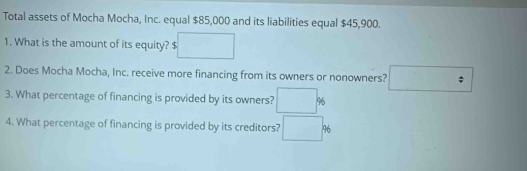 Total assets of Mocha Mocha, Inc. equal $85,000 and its liabilities equal $45,900. 
1. What is the amount of its equity? $ :□
2. Does Mocha Mocha, Inc. receive more financing from its owners or nonowners? □ 
3. What percentage of financing is provided by its owners? □ %
4. What percentage of financing is provided by its creditors? □ %