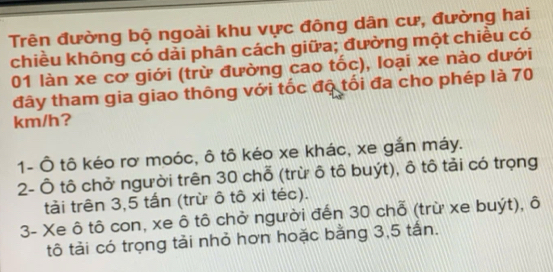 Trên đường bộ ngoài khu vực đông dân cư, đường hai
chiều không có dải phân cách giữa; đường một chiều có
01 làn xe cơ giới (trừ đường cao tốc), loại xe nào dưới
đây tham gia giao thông với tốc độ tối đa cho phép là 70
km/h?
1- Ô tô kéo rơ moóc, ô tô kéo xe khác, xe gắn máy.
2- Ô tô chở người trên 30 chỗ (trừ ô tô buýt), ô tô tải có trọng
tải trên 3,5 tấn (trừ ô tô xi téc).
3- Xe ô tô con, xe ô tô chở người đến 30 chỗ (trừ xe buýt), ô
tô tải có trọng tải nhỏ hơn hoặc bằng 3,5 tấn.