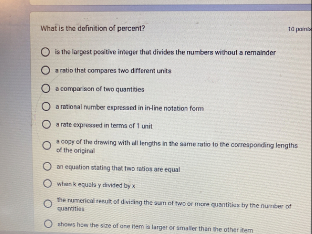 What is the definition of percent? 10 points
is the largest positive integer that divides the numbers without a remainder
a ratio that compares two different units
a comparison of two quantities
a rational number expressed in in-line notation form
a rate expressed in terms of 1 unit
a copy of the drawing with all lengths in the same ratio to the corresponding lengths
of the original
an equation stating that two ratios are equal
when k equals y divided by x
the numerical result of dividing the sum of two or more quantities by the number of
quantities
shows how the size of one item is larger or smaller than the other item